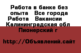 Работа в банке без опыта - Все города Работа » Вакансии   . Калининградская обл.,Пионерский г.